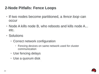 20
2-Node Pitfalls: Fence Loops
● If two nodes become partitioned, a fence loop can
occur
● Node A kills node B, who reboots and kills node A...
etc.
● Solutions
● Correct network configuration
● Fencing devices on same network used for cluster
communication
● Use fencing delays
● Use a quorum disk
 