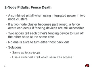 31
2-Node Pitfalls: Fence Death
● A combined pitfall when using integrated power in two
node clusters
● If a two node cluster becomes partitioned, a fence
death can occur if fencing devices are still accessible
● Two nodes tell each other's fencing device to turn off
the other node at the same time
● No one is alive to turn either host back on!
● Solutions
● Same as fence loops
● Use a switched PDU which serializes access
 