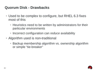 40
Quorum Disk - Drawbacks
● Used to be complex to configure, but RHEL 6.3 fixes
most of this
● Heuristics need to be written by administrators for their
particular environments
● Incorrect configuration can reduce availability
● Algorithm used is non-traditional
● Backup membership algorithm vs. ownership algorithm
or simple “tie-breaker”
 