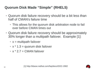 42
Quorum Disk Made “Simple” (RHEL5)
● Quorum disk failure recovery should be a bit less than
half of CMAN's failure time
● This allows for the quorum disk arbitration node to fail
over before CMAN times out
● Quorum disk failure recovery should be approximately
30% longer than a multipath failover. Example [1]:
● x = multipath failover
● x * 1.3 = quorum disk failover
● x * 2.7 = CMAN failover
[1] http://kbase.redhat.com/faq/docs/DOC-2882
 