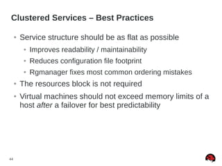 44
Clustered Services – Best Practices
● Service structure should be as flat as possible
● Improves readability / maintainability
● Reduces configuration file footprint
● Rgmanager fixes most common ordering mistakes
● The resources block is not required
● Virtual machines should not exceed memory limits of a
host after a failover for best predictability
 