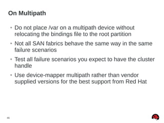 46
On Multipath
● Do not place /var on a multipath device without
relocating the bindings file to the root partition
● Not all SAN fabrics behave the same way in the same
failure scenarios
● Test all failure scenarios you expect to have the cluster
handle
● Use device-mapper multipath rather than vendor
supplied versions for the best support from Red Hat
 