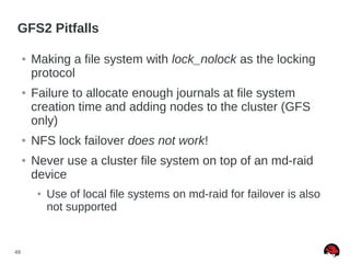 49
GFS2 Pitfalls
● Making a file system with lock_nolock as the locking
protocol
● Failure to allocate enough journals at file system
creation time and adding nodes to the cluster (GFS
only)
● NFS lock failover does not work!
● Never use a cluster file system on top of an md-raid
device
● Use of local file systems on md-raid for failover is also
not supported
 