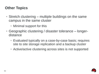50
Other Topics
● Stretch clustering – multiple buildings on the same
campus in the same cluster
● Minimal support for this
● Geographic clustering / disaster tolerance – longer-
distance
● Evaluated typically on a case-by-case basis; requires
site to site storage replication and a backup cluster
● Active/active clustering across sites is not supported
 