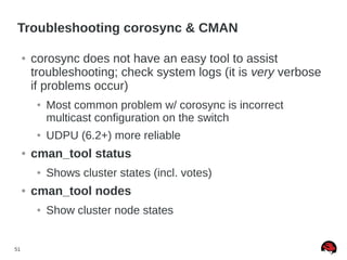 51
Troubleshooting corosync & CMAN
● corosync does not have an easy tool to assist
troubleshooting; check system logs (it is very verbose
if problems occur)
● Most common problem w/ corosync is incorrect
multicast configuration on the switch
● UDPU (6.2+) more reliable
● cman_tool status
● Shows cluster states (incl. votes)
● cman_tool nodes
● Show cluster node states
 