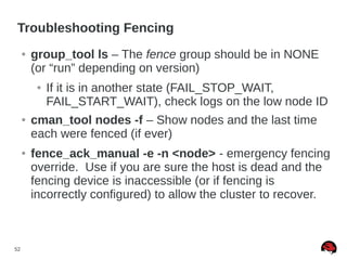 52
Troubleshooting Fencing
● group_tool ls – The fence group should be in NONE
(or “run” depending on version)
● If it is in another state (FAIL_STOP_WAIT,
FAIL_START_WAIT), check logs on the low node ID
● cman_tool nodes -f – Show nodes and the last time
each were fenced (if ever)
● fence_ack_manual -e -n <node> - emergency fencing
override. Use if you are sure the host is dead and the
fencing device is inaccessible (or if fencing is
incorrectly configured) to allow the cluster to recover.
 