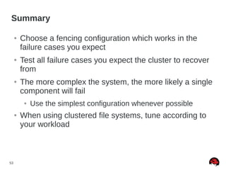 53
Summary
● Choose a fencing configuration which works in the
failure cases you expect
● Test all failure cases you expect the cluster to recover
from
● The more complex the system, the more likely a single
component will fail
● Use the simplest configuration whenever possible
● When using clustered file systems, tune according to
your workload
 