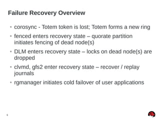 6
Failure Recovery Overview
● corosync - Totem token is lost; Totem forms a new ring
● fenced enters recovery state – quorate partition
initiates fencing of dead node(s)
● DLM enters recovery state – locks on dead node(s) are
dropped
● clvmd, gfs2 enter recovery state – recover / replay
journals
● rgmanager initiates cold failover of user applications
 