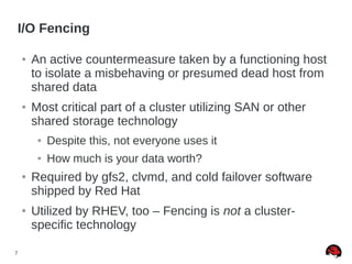 7
I/O Fencing
● An active countermeasure taken by a functioning host
to isolate a misbehaving or presumed dead host from
shared data
● Most critical part of a cluster utilizing SAN or other
shared storage technology
● Despite this, not everyone uses it
● How much is your data worth?
● Required by gfs2, clvmd, and cold failover software
shipped by Red Hat
● Utilized by RHEV, too – Fencing is not a cluster-
specific technology
 