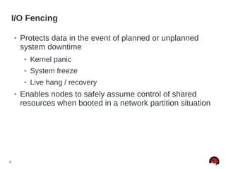 8
I/O Fencing
● Protects data in the event of planned or unplanned
system downtime
● Kernel panic
● System freeze
● Live hang / recovery
● Enables nodes to safely assume control of shared
resources when booted in a network partition situation
 
