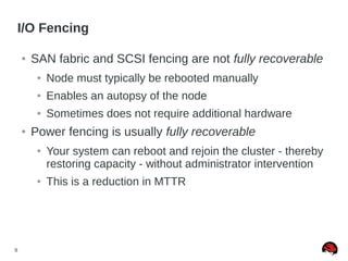 9
I/O Fencing
● SAN fabric and SCSI fencing are not fully recoverable
● Node must typically be rebooted manually
● Enables an autopsy of the node
● Sometimes does not require additional hardware
● Power fencing is usually fully recoverable
● Your system can reboot and rejoin the cluster - thereby
restoring capacity - without administrator intervention
● This is a reduction in MTTR
 