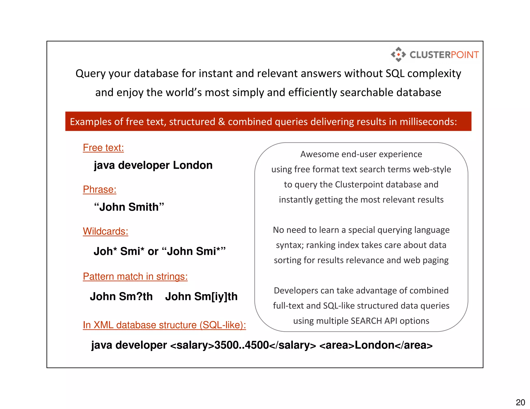 20
Free text:
java developer London
Phrase:
“John Smith”
Wildcards:
Joh* Smi* or “John Smi*”
Pattern match in strings:
John Sm?th John Sm[iy]th
In XML database structure (SQL-like):
java developer <salary>3500..4500</salary> <area>London</area>
Awesome end-user experience
using free format text search terms web-style
to query the Clusterpoint database and
instantly getting the most relevant results
No need to learn a special querying language
syntax; ranking index takes care about data
sorting for results relevance and web paging
Developers can take advantage of combined
full-text and SQL-like structured data queries
using multiple SEARCH API options
Query your database for instant and relevant answers without SQL complexity
and enjoy the world’s most simply and efficiently searchable database
Examples of free text, structured & combined queries delivering results in milliseconds:
 