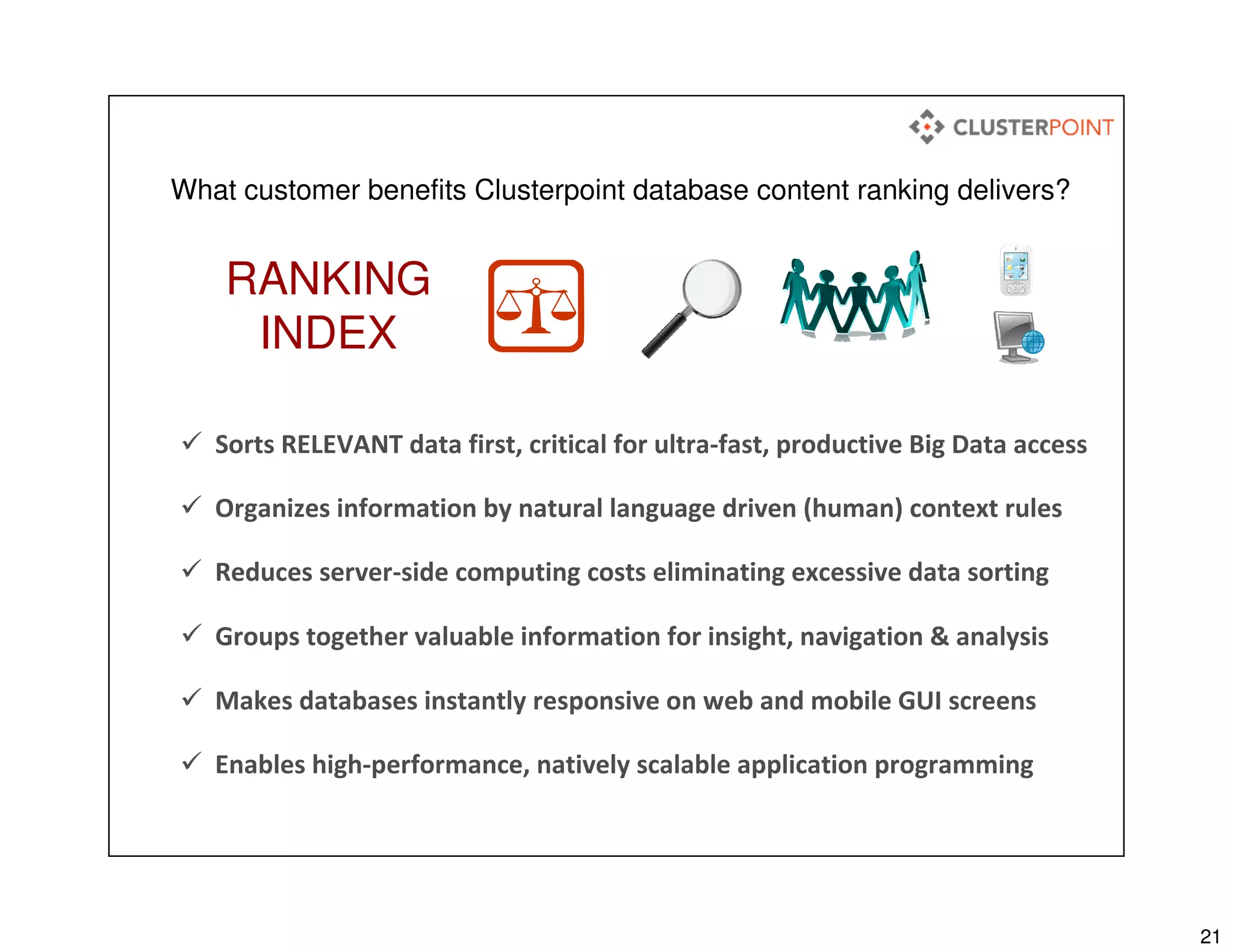 21
What customer benefits Clusterpoint database content ranking delivers?
Sorts RELEVANT data first, critical for ultra-fast, productive Big Data access
Groups together valuable information for insight, navigation & analysis
Reduces server-side computing costs eliminating excessive data sorting
Makes databases instantly responsive on web and mobile GUI screens
Organizes information by natural language driven (human) context rules
RANKING
INDEX
Enables high-performance, natively scalable application programming
 