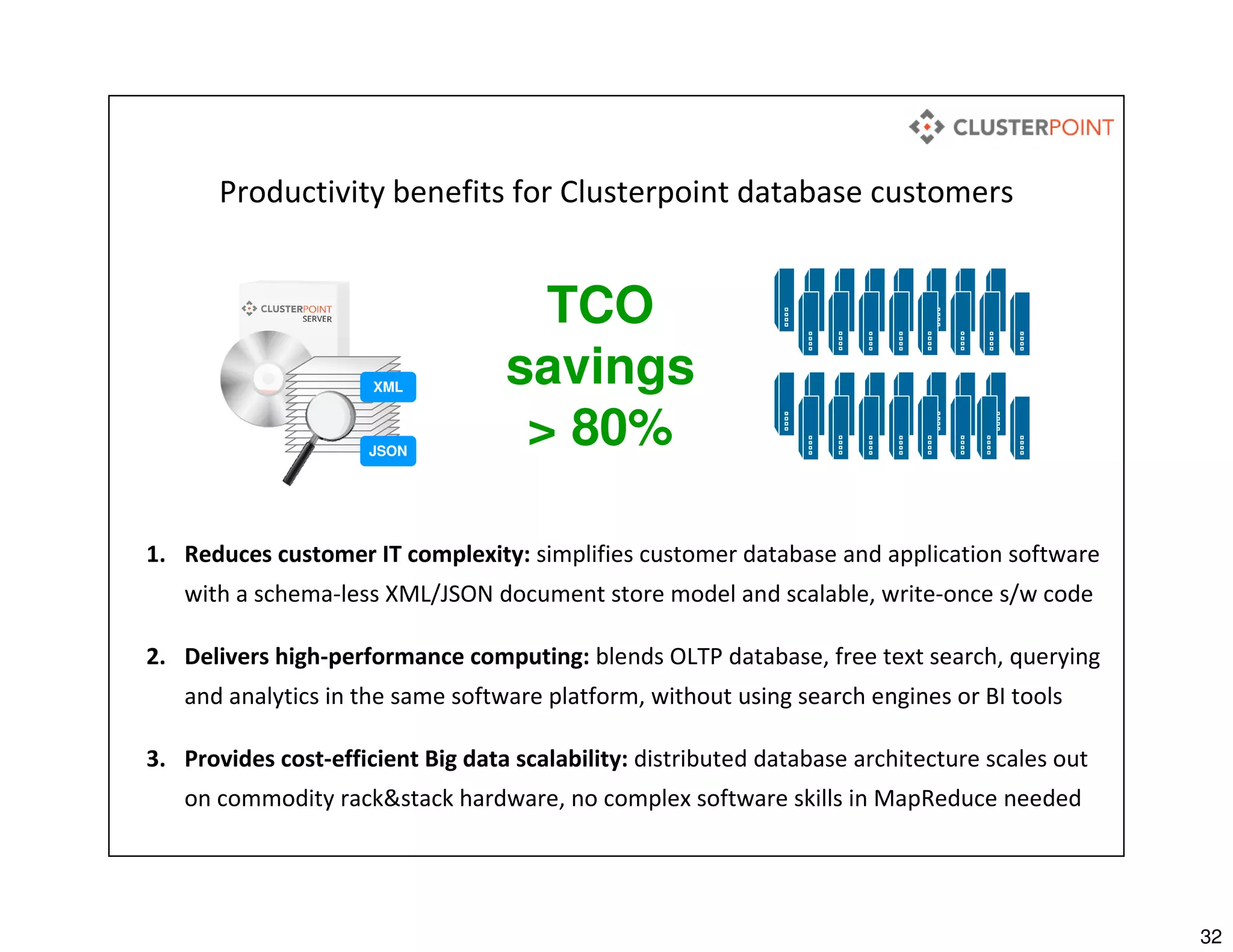 32
Productivity benefits for Clusterpoint database customers
1. Reduces customer IT complexity: simplifies customer database and application software
with a schema-less XML/JSON document store model and scalable, write-once s/w code
2. Delivers high-performance computing: blends OLTP database, free text search, querying
and analytics in the same software platform, without using search engines or BI tools
3. Provides cost-efficient Big data scalability: distributed database architecture scales out
on commodity rack&stack hardware, no complex software skills in MapReduce needed
XML
JSON
TCO
savings
> 80%
 