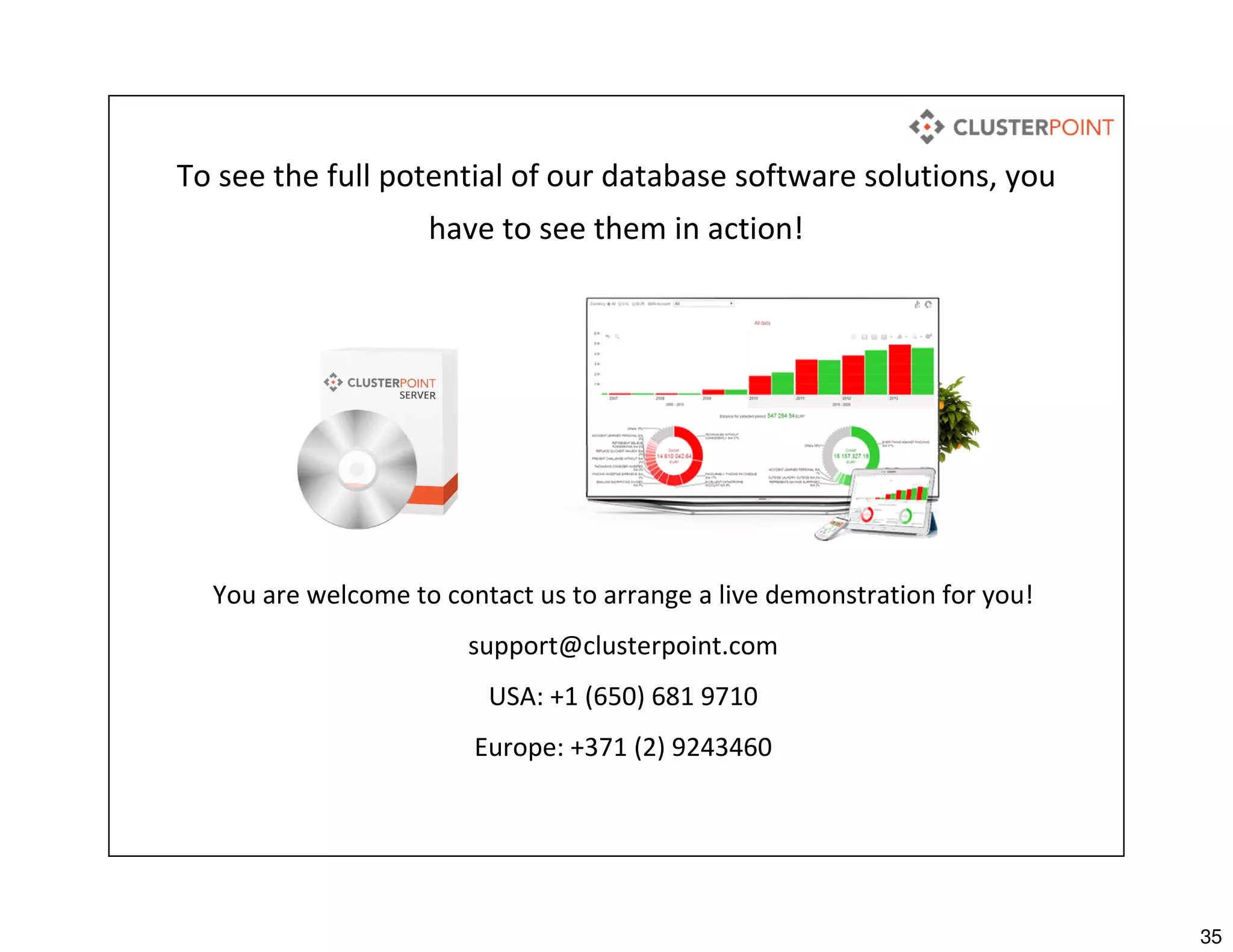 35
To see the full potential of our database software solutions, you
have to see them in action!
You are welcome to contact us to arrange a live demonstration for you!
support@clusterpoint.com
USA: +1 (650) 681 9710
Europe: +371 (2) 9243460
 