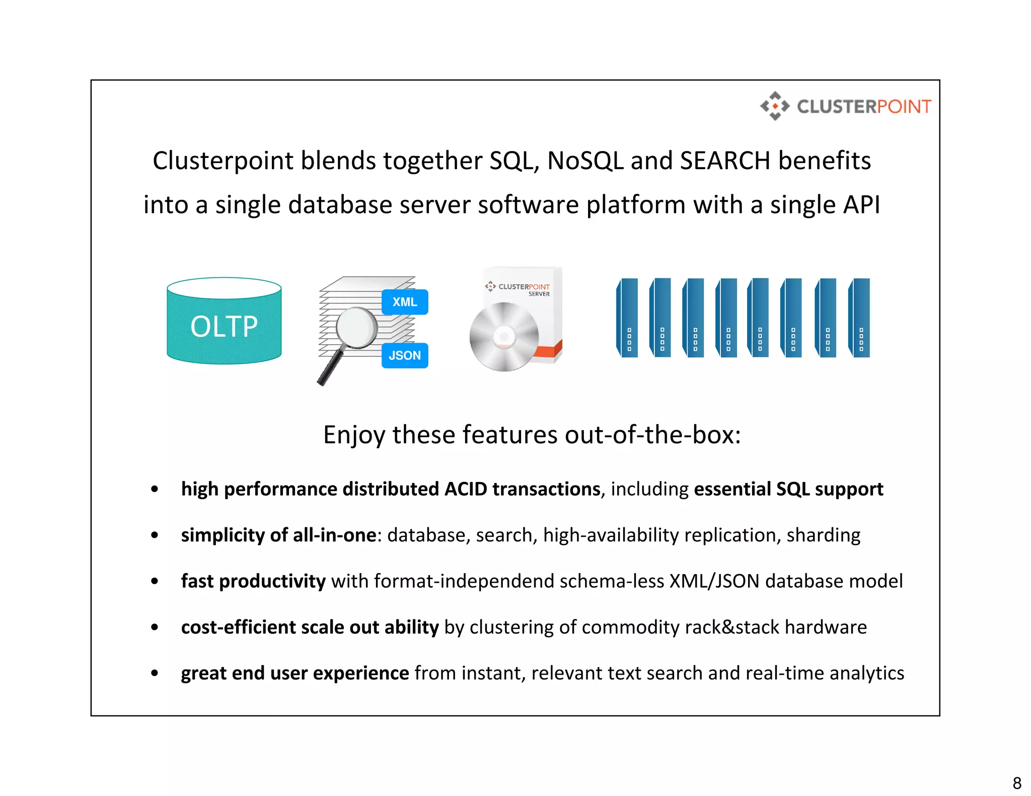 8
Clusterpoint blends together SQL, NoSQL and SEARCH benefits
into a single database server software platform with a single API
Enjoy these features out-of-the-box:
• high performance distributed ACID transactions, including essential SQL support
• simplicity of all-in-one: database, search, high-availability replication, sharding
• fast productivity with format-independend schema-less XML/JSON database model
• cost-efficient scale out ability by clustering of commodity rack&stack hardware
• great end user experience from instant, relevant text search and real-time analytics
OLTP
XML
JSON
 