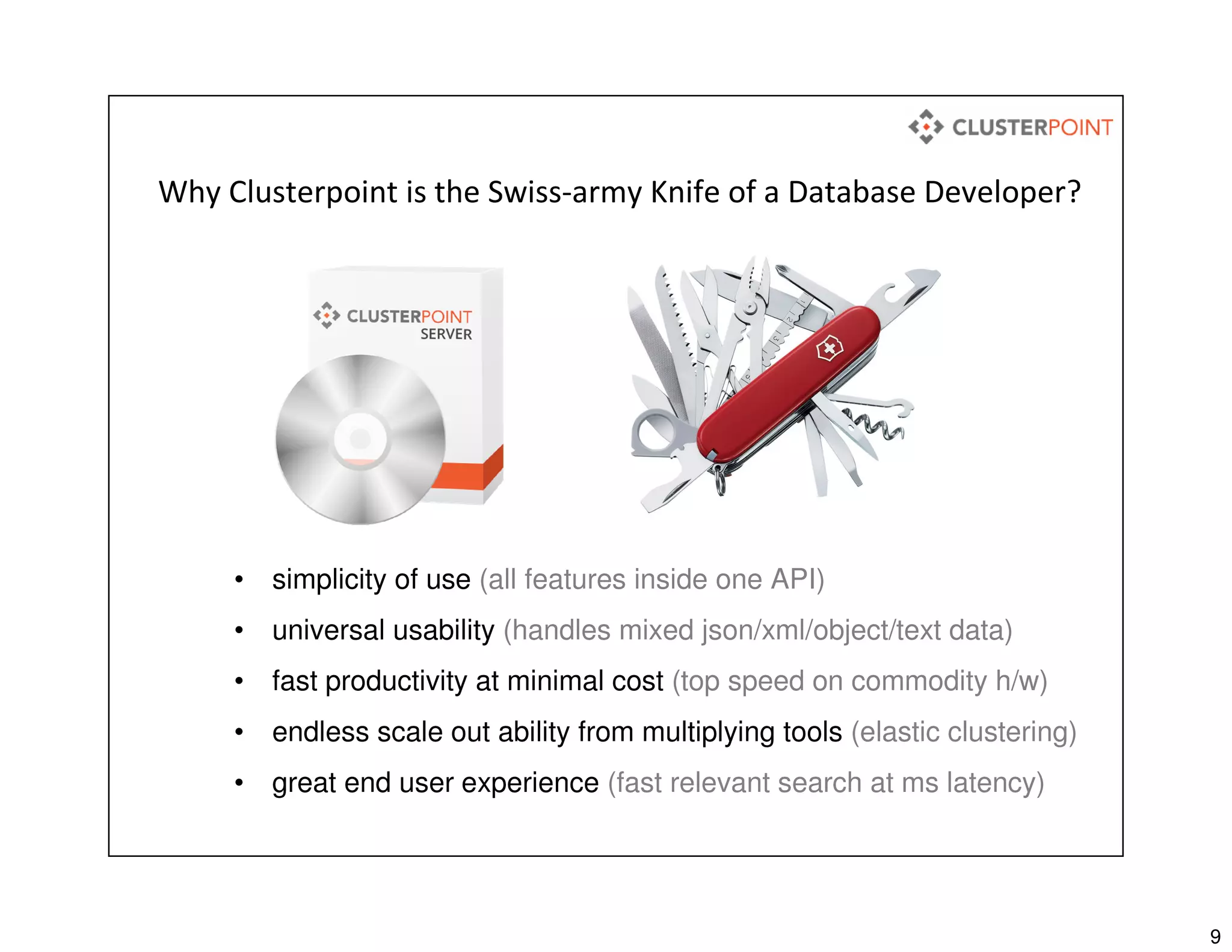 9
Why Clusterpoint is the Swiss-army Knife of a Database Developer?
• simplicity of use (all features inside one API)
• universal usability (handles mixed json/xml/object/text data)
• fast productivity at minimal cost (top speed on commodity h/w)
• endless scale out ability from multiplying tools (elastic clustering)
• great end user experience (fast relevant search at ms latency)
 