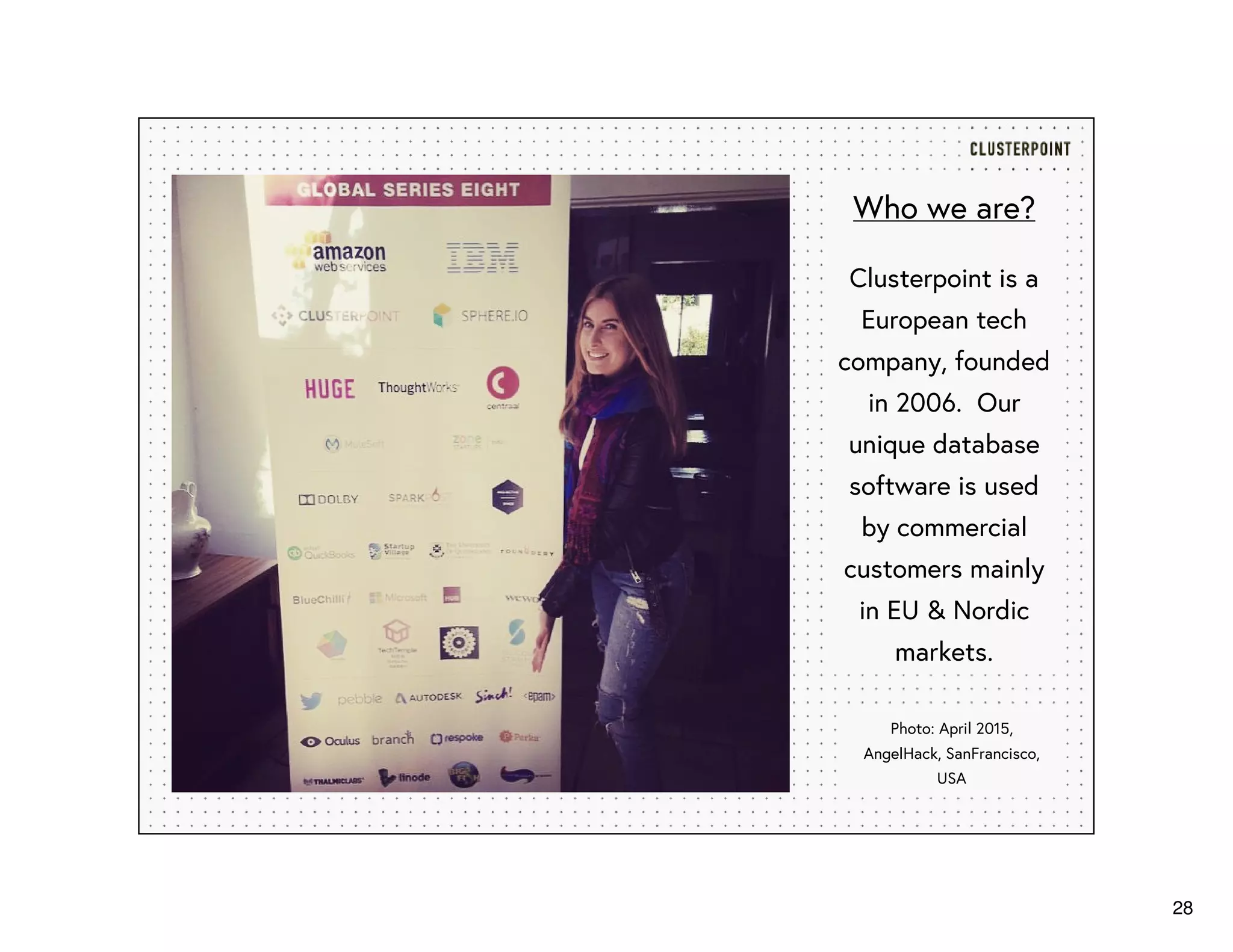 28
Who we are?
Clusterpoint is a
European tech
company, founded
in 2006. Our
unique database
software is used
by commercial
customers mainly
in EU & Nordic
markets.
Photo: April 2015,
AngelHack, SanFrancisco,
USA
 