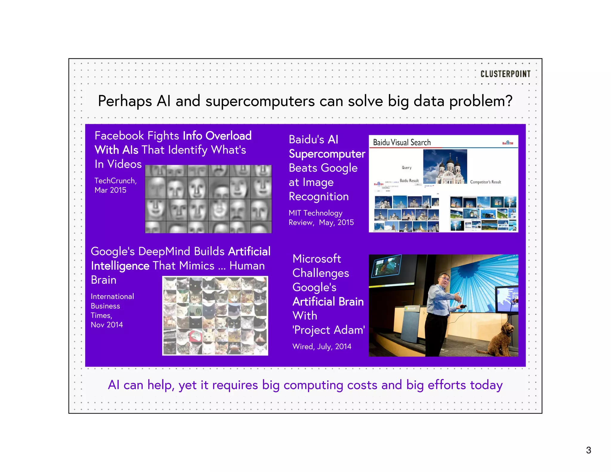 3
Perhaps AI and supercomputers can solve big data problem?
AI can help, yet it requires big computing costs and big efforts today
Baidu’s AAAAIIII
SupercomputerSupercomputerSupercomputerSupercomputer
Beats Google
at Image
Recognition
MIT Technology
Review, May, 2015
Google's DeepMind Builds ArtificialArtificialArtificialArtificial
IntelligenceIntelligenceIntelligenceIntelligence That Mimics ... Human
Brain
International
Business
Times,
Nov 2014
Facebook Fights Info OverloadInfo OverloadInfo OverloadInfo Overload
WithWithWithWith AIsAIsAIsAIs That Identify What’s
In Videos
TechCrunch,
Mar 2015
Microsoft
Challenges
Google’s
Artificial BrainArtificial BrainArtificial BrainArtificial Brain
With
‘Project Adam’
Wired, July, 2014
 
