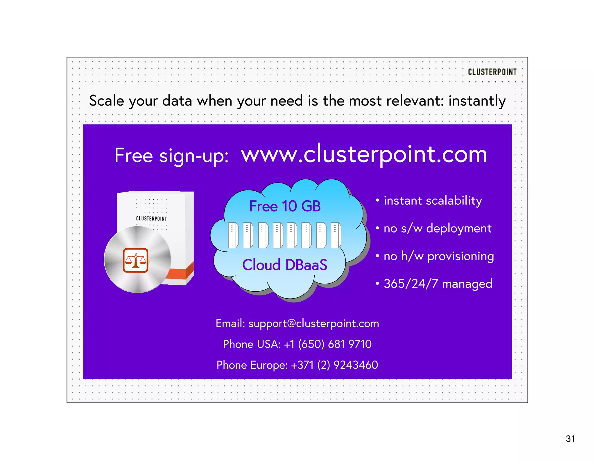 31
Email: support@clusterpoint.com
Phone USA: +1 (650) 681 9710
Phone Europe: +371 (2) 9243460
Scale your data when your need is the most relevant: instantly
Free 10 GBFree 10 GBFree 10 GBFree 10 GB • instant scalability
• no s/w deployment
• no h/w provisioning
• 365/24/7 managed
Free sign-up: www.clusterpoint.com
Cloud DBaaSCloud DBaaSCloud DBaaSCloud DBaaS
 