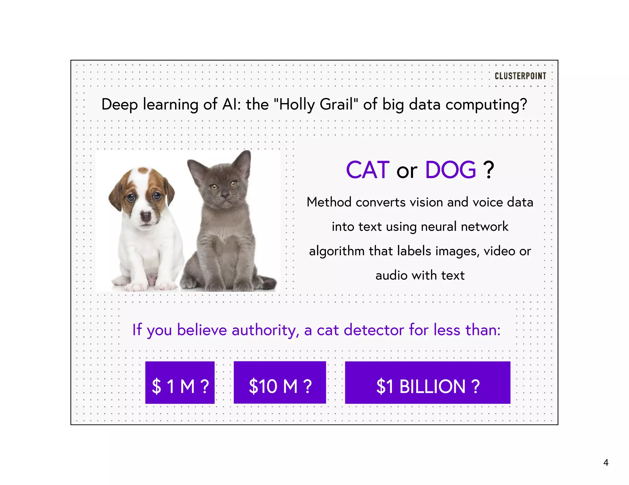 4
CATCATCATCAT or DOGDOGDOGDOG ????
Method converts vision and voice data
into text using neural network
algorithm that labels images, video or
audio with text
Deep learning of AI: the “Holly Grail” of big data computing?
If you believe authority, a cat detector for less than:
$ 1$ 1$ 1$ 1 M ?M ?M ?M ? $10 M ?$10 M ?$10 M ?$10 M ? $1 BILLION ?$1 BILLION ?$1 BILLION ?$1 BILLION ?
 