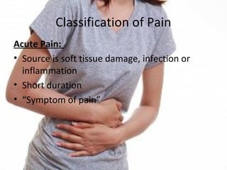 Classification of Pain
Acute Pain:
• Source is soft tissue damage, infection or
inflammation
• Short duration
• “Symptom of pain”
 