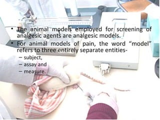 ANALGESIC MODELS
• The animal models employed for screening of
analgesic agents are analgesic models.
• For animal models of pain, the word “model”
refers to three entirely separate entities-
– subject,
– assay and
– measure.
 