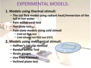 EXPERIMENTAL MODELS:
1. Models using thermal stimuli:
– The tail flick model using radiant heat/immersion of the
tail in hot water
– Pain withdrawal test
– Hot plate test
– Pain state models using cold stimuli
• Cold tail flick test
• Cold ethanol tail flick test (CET)
2. Models using mechanical stimuli:
– Haffner’s tail clip method
– Randall Selitto Test
– Strain gauges
– Von Frey filaments
– Inclined plane test
 