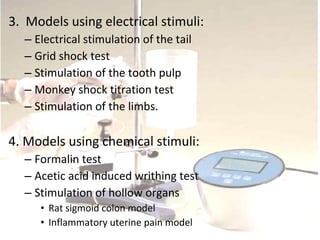 3. Models using electrical stimuli:
– Electrical stimulation of the tail
– Grid shock test
– Stimulation of the tooth pulp
– Monkey shock titration test
– Stimulation of the limbs.
4. Models using chemical stimuli:
– Formalin test
– Acetic acid induced writhing test
– Stimulation of hollow organs
• Rat sigmoid colon model
• Inflammatory uterine pain model
 