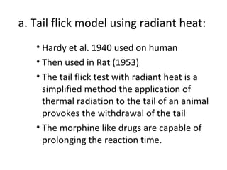 a. Tail flick model using radiant heat:
• Hardy et al. 1940 used on human
• Then used in Rat (1953)
• The tail flick test with radiant heat is a
simplified method the application of
thermal radiation to the tail of an animal
provokes the withdrawal of the tail
• The morphine like drugs are capable of
prolonging the reaction time.
 