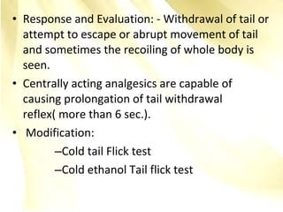• Response and Evaluation: - Withdrawal of tail or
attempt to escape or abrupt movement of tail
and sometimes the recoiling of whole body is
seen.
• Centrally acting analgesics are capable of
causing prolongation of tail withdrawal
reflex( more than 6 sec.).
• Modification:
–Cold tail Flick test
–Cold ethanol Tail flick test
 