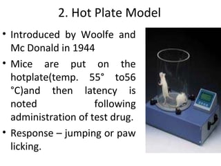 2. Hot Plate Model
• Introduced by Woolfe and
Mc Donald in 1944
• Mice are put on the
hotplate(temp. 55° to56
°C)and then latency is
noted following
administration of test drug.
• Response – jumping or paw
licking.
 