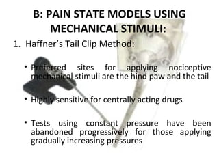 B: PAIN STATE MODELS USING
MECHANICAL STIMULI:
1. Haffner’s Tail Clip Method:
• Preferred sites for applying nociceptive
mechanical stimuli are the hind paw and the tail
• Highly sensitive for centrally acting drugs
• Tests using constant pressure have been
abandoned progressively for those applying
gradually increasing pressures
 