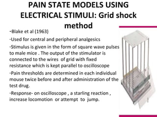 PAIN STATE MODELS USING
ELECTRICAL STIMULI: Grid shock
method
-Blake et al (1963)
-Used for central and peripheral analgesics
-Stimulus is given in the form of square wave pulses
to male mice . The output of the stimulator is
connected to the wires of grid with fixed
resistance which is kept parallel to oscilloscope
-Pain thresholds are determined in each individual
mouse twice before and after administration of the
test drug.
-Response- on oscilloscope , a starling reaction ,
increase locomotion or attempt to jump.
 