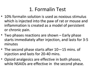 1. Formalin Test
• 10% formalin solution is used as noxious stimulus
which is injected into the paw of rat or mouse and
inflammation is created as a model of persistent
or chronic pain.
• Two phases reactions are shown – Early phase
starts immediately after injection, and lasts for 3-5
minutes
• The second phase starts after 10—15 mins. of
injection and lasts for 20-40 mins.
• Opioid analgesics are effective in both phases,
while NSAIDs are effective in the second phase.
 