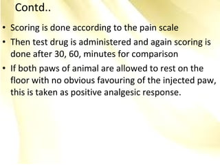 • Scoring is done according to the pain scale
• Then test drug is administered and again scoring is
done after 30, 60, minutes for comparison
• If both paws of animal are allowed to rest on the
floor with no obvious favouring of the injected paw,
this is taken as positive analgesic response.
Contd..
 