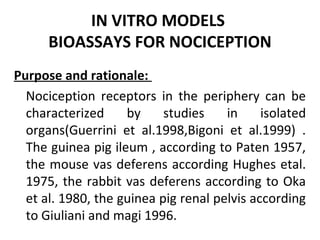 IN VITRO MODELS
BIOASSAYS FOR NOCICEPTION
Purpose and rationale:
Nociception receptors in the periphery can be
characterized by studies in isolated
organs(Guerrini et al.1998,Bigoni et al.1999) .
The guinea pig ileum , according to Paten 1957,
the mouse vas deferens according Hughes etal.
1975, the rabbit vas deferens according to Oka
et al. 1980, the guinea pig renal pelvis according
to Giuliani and magi 1996.
 