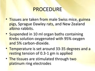 PROCEDURE
• Tissues are taken from male Swiss mice, guinea
pigs, Sprague Dawley rats, and New Zealand
albino rabbits.
• Suspended in 10 ml organ baths containing
Krebs solution oxygenated with 95% oxygen
and 5% carbon-dioxide.
• Temperature is set around 33-35 degrees and a
resting tension of 0.3-1 gm is applied
• The tissues are stimulated through two
platinum ring electrodes
 