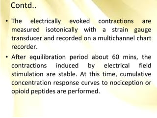 • The electrically evoked contractions are
measured isotonically with a strain gauge
transducer and recorded on a multichannel chart
recorder.
• After equilibration period about 60 mins, the
contractions induced by electrical field
stimulation are stable. At this time, cumulative
concentration response curves to nociception or
opioid peptides are performed.
Contd..
 