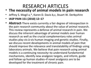RESEARCH ARTICLES
• The necessity of animal models in pain research
• Jeffrey S. Mogil a,*, Karen D. Davis b,c, Stuart W. Derbyshire
• IASP PAIN 151 (2010) 12–17
• Abstract-There exists currently a fair degree of introspection in
the pain research community about the value of animal research.
This review represents a defense of animal research in pain. We
discuss the inherent advantage of animal models over human
research as well as the crucial complementary roles animal
studies play vis-à-vis human imaging and genetic studies. Finally,
we discuss recent developments in animal models of pain that
should improve the relevance and translatability of findings using
laboratory animals. We believe that pain research using animal
models is a continuing necessity–to understand fundamental
mechanisms, identify new analgesic targets, and inform, guide
and follow up human studies–if novel analgesics are to be
developed for the treatment of chronic pain.
 