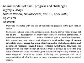 Animal models of pain : progress and challenges
Jeffrey S. Mogil
Nature Review, Neuroscience; Vol. 10, April 2009;
pg 283-94
Abstract:
Many are frustrated with the lack of translational progress in the pain field, in
which
huge gains in basic science knowledge obtained using animal models have not
led to the development of many new clinically effective compounds. A
careful re-examination of animal models of pain is therefore warranted.
Pain researchers now have at their disposal a much wider range of mutant
animals to study, assays that more closely resemble clinical pain states, and
dependent measures beyond simple reflexive withdrawal. However, the
complexity of the phenomenon of pain has made it difficult to assess the true
value of these advances. In addition, pain studies are importantly affected by a
wide range of modulatory factors, including sex, genotype and social
communication, all of which must be taken into account when using an animal
model.
 