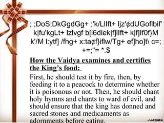 ; ;DoS;DkGgdGg+ ;'k/LlIft+ ljz'¢dUGoflbif'
k|fu'kgLt+ lzlvgf b[i6dlek|f]lIft+ k|f]If0f}M
k'/M l:ytf] /fhg+ x:ta¢f}iflw/Tg+ ef]ho]t c=;
+=;"= *.$
How the Vaidya examines and certifies
the King’s food:
First, he should test it by fire, then, by
feeding it to a peacock to determine whether
it is poisonous or not. Then, he should chant
holy hymns and chants to ward of evil, and
should ensure that the king has donned and
sacred stones and medicaments as
 