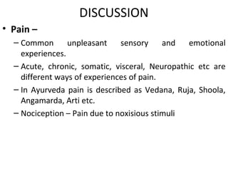 DISCUSSION
• Pain –
– Common unpleasant sensory and emotional
experiences.
– Acute, chronic, somatic, visceral, Neuropathic etc are
different ways of experiences of pain.
– In Ayurveda pain is described as Vedana, Ruja, Shoola,
Angamarda, Arti etc.
– Nociception – Pain due to noxisious stimuli
 