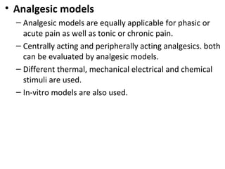 • Analgesic models
– Analgesic models are equally applicable for phasic or
acute pain as well as tonic or chronic pain.
– Centrally acting and peripherally acting analgesics. both
can be evaluated by analgesic models.
– Different thermal, mechanical electrical and chemical
stimuli are used.
– In-vitro models are also used.
 