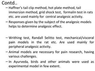 – Haffner’s tail clip method, hot plate method, tail
immersion method, grid shock test, formalin test in rats
etc. are used mainly for central analgesic activity.
– Responses given by the subject of the analgesic models
helps to determine analgesic effect.
– Writhing test, Randall Selitto test, mechanical/visceral
pain models in the rat etc. Are used mainly for
peripheral analgesic activity.
– Animal models are necessary for pain research, having
various challenges.
– In Ayurveda, birds and other animals were used as
experimental model in few extent.
Contd..
 