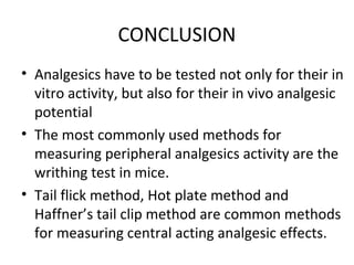 CONCLUSION
• Analgesics have to be tested not only for their in
vitro activity, but also for their in vivo analgesic
potential
• The most commonly used methods for
measuring peripheral analgesics activity are the
writhing test in mice.
• Tail flick method, Hot plate method and
Haffner’s tail clip method are common methods
for measuring central acting analgesic effects.
 
