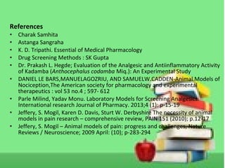 References
• Charak Samhita
• Astanga Sangraha
• K. D. Tripathi. Essential of Medical Pharmacology
• Drug Screening Methods : SK Gupta
• Dr. Prakash L. Hegde; Evaluation of the Analgesic and Antiinflammatory Activity
of Kadamba (Anthocephalus codamba Miq.): An Experimental Study
• DANIEL LE BARS,MANUELAGOZRIU, AND SAMUELW.CADDEN-Animal Models of
Nociception,The American society for pharmacology and experimental
therapeutics : vol 53 no.4 ; 597- 612
• Parle Milind, Yadav Monu. Laboratory Models for Screening Analgesics.
International research Journal of Pharmacy. 2013;4 (1): p-15-19
• Jeffery, S. Mogil, Karen D. Davis, Sturt W. Derbyshire The necessity of animal
models in pain research – comprehensive review, PAIN 151 (2010); p.12-17
• Jeffery, S. Mogil – Animal models of pain: progress and challenges, Nature
Reviews / Neuroscience; 2009 April: (10); p-283-294
 