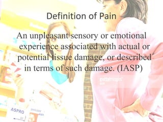 Definition of Pain
An unpleasant sensory or emotional
experience associated with actual or
potential tissue damage, or described
in terms of such damage. (IASP)
 