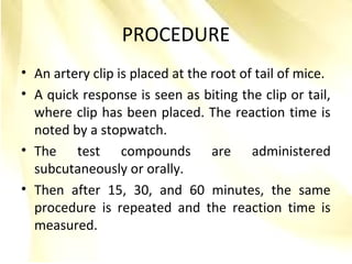 PROCEDURE
• An artery clip is placed at the root of tail of mice.
• A quick response is seen as biting the clip or tail,
where clip has been placed. The reaction time is
noted by a stopwatch.
• The test compounds are administered
subcutaneously or orally.
• Then after 15, 30, and 60 minutes, the same
procedure is repeated and the reaction time is
measured.
 