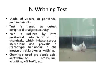 b. Writhing Test
• Model of visceral or peritoneal
pain in animals
• Test is issued to detect
peripheral analgesic activity
• Pain is induced by intra
peritoneal administration of
chemicals, which irritate serous
membrane and provoke a
stereotype behaviour in the
mouse or rat known as writhing.
• Chemicals used are acetic acid,
acetylcholine, bradykinin,
aconitine, 4% NaCL, etc.
 